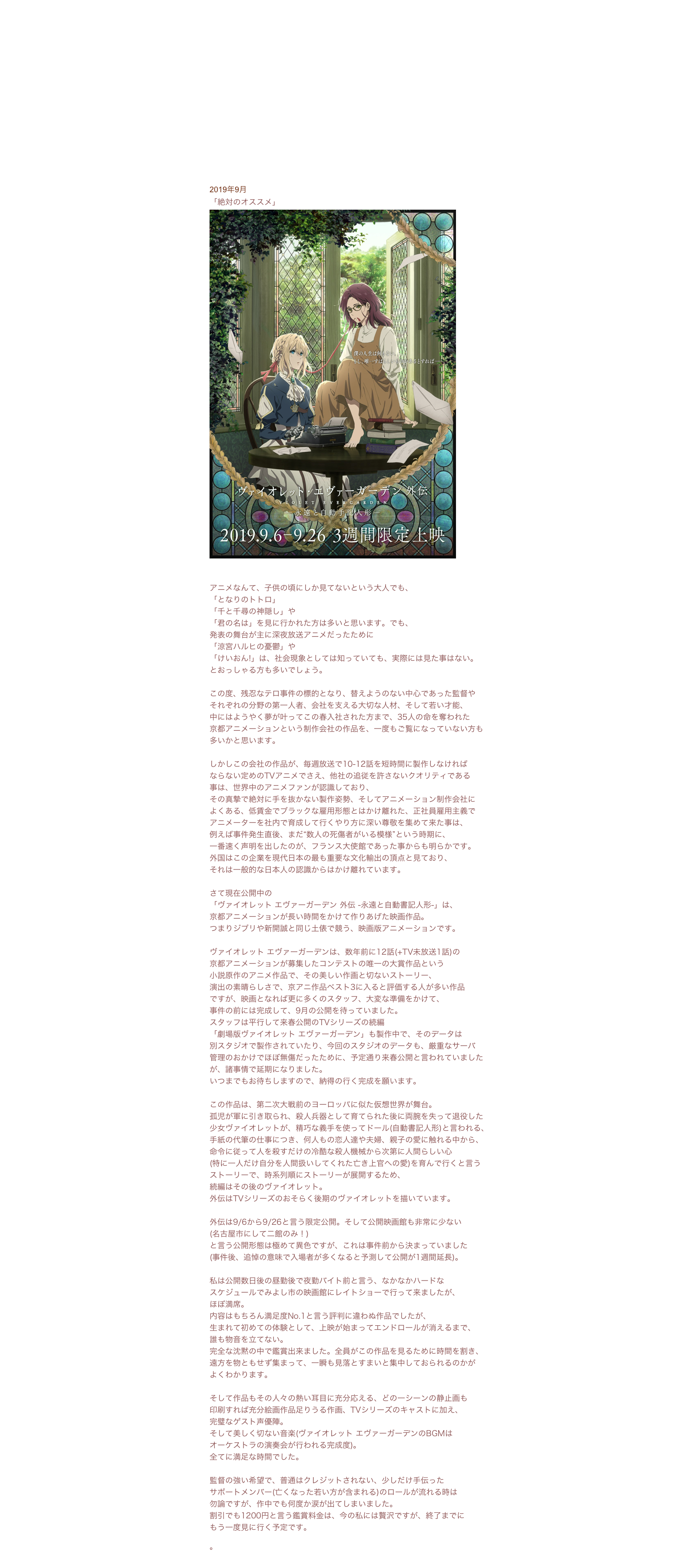 2019年9月
「絶対のオススメ」￼http://www.violet-evergarden.jp/sidestory/
アニメなんて、子供の頃にしか見てないという大人でも、「となりのトトロ」「千と千尋の神隠し」や「君の名は」を見に行かれた方は多いと思います。でも、発表の舞台が主に深夜放送アニメだったために「涼宮ハルヒの憂鬱」や「けいおん!」は、社会現象としては知っていても、実際には見た事はない。
とおっしゃる方も多いでしょう。この度、残忍なテロ事件の標的となり、替えようのない中心であった監督や
それぞれの分野の第一人者、会社を支える大切な人材、そして若い才能、
中にはようやく夢が叶ってこの春入社された方まで、35人の命を奪われた
京都アニメーションという制作会社の作品を、一度もご覧になっていない方も
多いかと思います。しかしこの会社の作品が、毎週放送で10-12話を短時間に製作しなければ
ならない定めのTVアニメでさえ、他社の追従を許さないクオリティである
事は、世界中のアニメファンが認識しており、
その真摯で絶対に手を抜かない製作姿勢、そしてアニメーション制作会社に
よくある、低賃金でブラックな雇用形態とはかけ離れた、正社員雇用主義で
アニメーターを社内で育成して行くやり方に深い尊敬を集めて来た事は、
例えば事件発生直後、まだ“数人の死傷者がいる模様”という時期に、
一番速く声明を出したのが、フランス大使館であった事からも明らかです。
外国はこの企業を現代日本の最も重要な文化輸出の頂点と見ており、
それは一般的な日本人の認識からはかけ離れています。さて現在公開中の「ヴァイオレット エヴァーガーデン 外伝 -永遠と自動書記人形-」は、
京都アニメーションが長い時間をかけて作りあげた映画作品。
つまりジブリや新開誠と同じ土俵で競う、映画版アニメーションです。ヴァイオレット エヴァーガーデンは、数年前に12話(+TV未放送1話)の
京都アニメーションが募集したコンテストの唯一の大賞作品という
小説原作のアニメ作品で、その美しい作画と切ないストーリー、
演出の素晴らしさで、京アニ作品ベスト3に入ると評価する人が多い作品
ですが、映画となれば更に多くのスタッフ、大変な準備をかけて、
事件の前には完成して、9月の公開を待っていました。
スタッフは平行して来春公開のTVシリーズの続編「劇場版ヴァイオレット エヴァーガーデン」も製作中で、そのデータは
別スタジオで製作されていたり、今回のスタジオのデータも、厳重なサーバ
管理のおかけでほぼ無傷だったために、予定通り来春公開と言われていました
が、諸事情で延期になりました。
いつまでもお待ちしますので、納得の行く完成を願います。この作品は、第二次大戦前のヨーロッパに似た仮想世界が舞台。
孤児が軍に引き取られ、殺人兵器として育てられた後に両腕を失って退役した
少女ヴァイオレットが、精巧な義手を使ってドール(自動書記人形)と言われる、
手紙の代筆の仕事につき、何人もの恋人達や夫婦、親子の愛に触れる中から、
命令に従って人を殺すだけの冷酷な殺人機械から次第に人間らしい心
(特に一人だけ自分を人間扱いしてくれた亡き上官への愛)を育んで行くと言う
ストーリーで、時系列順にストーリーが展開するため、
続編はその後のヴァイオレット。外伝はTVシリーズのおそらく後期のヴァイオレットを描いています。外伝は9/6から9/26と言う限定公開。そして公開映画館も非常に少ない
(名古屋市にして二館のみ！)と言う公開形態は極めて異色ですが、これは事件前から決まっていました
(事件後、追悼の意味で入場者が多くなると予測して公開が1週間延長)。私は公開数日後の昼勤後で夜勤バイト前と言う、なかなかハードな
スケジュールでみよし市の映画館にレイトショーで行って来ましたが、ほぼ満席。内容はもちろん満足度No.1と言う評判に違わぬ作品でしたが、
生まれて初めての体験として、上映が始まってエンドロールが消えるまで、
誰も物音を立てない。完全な沈黙の中で鑑賞出来ました。全員がこの作品を見るために時間を割き、
遠方を物ともせず集まって、一瞬も見落とすまいと集中しておられるのかが
よくわかります。そして作品もその人々の熱い耳目に充分応える、どの一シーンの静止画も
印刷すれば充分絵画作品足りうる作画、TVシリーズのキャストに加え、
完璧なゲスト声優陣。
そして美しく切ない音楽(ヴァイオレット エヴァーガーデンのBGMは
オーケストラの演奏会が行われる完成度)。全てに満足な時間でした。監督の強い希望で、普通はクレジットされない、少しだけ手伝った
サポートメンバー(亡くなった若い方が含まれる)のロールが流れる時は
勿論ですが、作中でも何度か涙が出てしまいました。割引でも1200円と言う鑑賞料金は、今の私には贅沢ですが、終了までに
もう一度見に行く予定です。

。日常コラムINDEXに戻る
